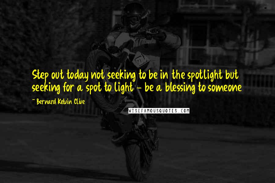 Bernard Kelvin Clive Quotes: Step out today not seeking to be in the spotlight but seeking for a spot to light - be a blessing to someone