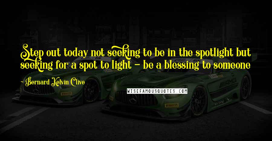 Bernard Kelvin Clive Quotes: Step out today not seeking to be in the spotlight but seeking for a spot to light - be a blessing to someone