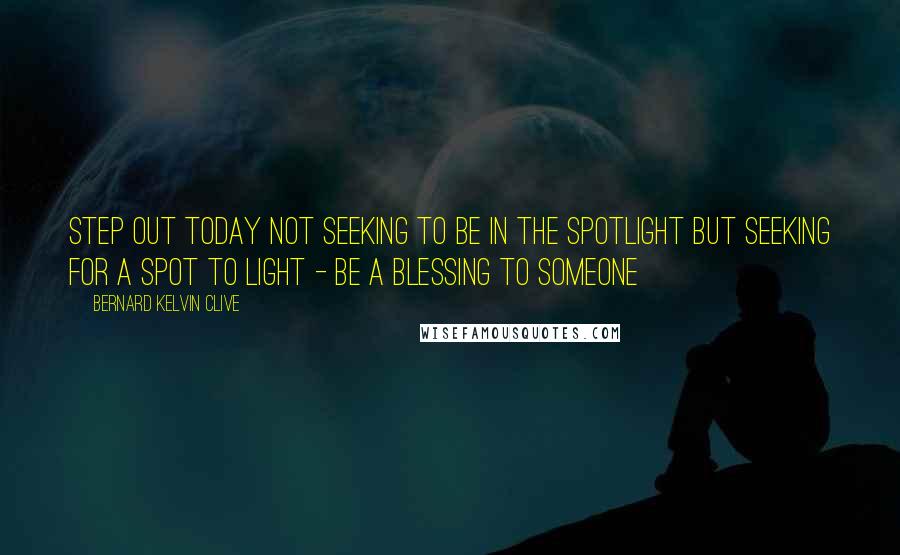 Bernard Kelvin Clive Quotes: Step out today not seeking to be in the spotlight but seeking for a spot to light - be a blessing to someone
