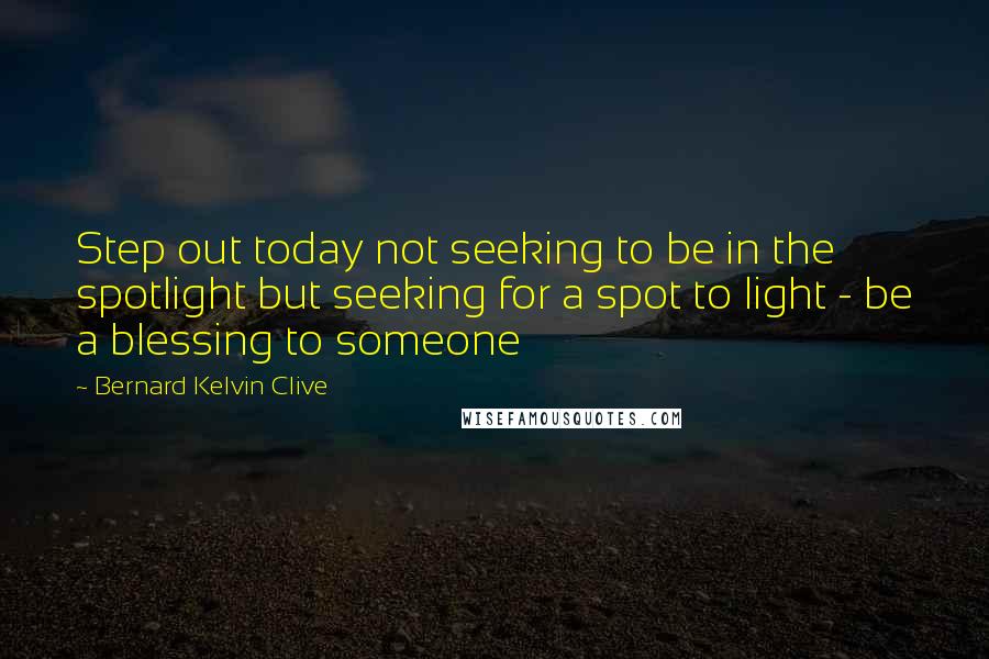 Bernard Kelvin Clive Quotes: Step out today not seeking to be in the spotlight but seeking for a spot to light - be a blessing to someone