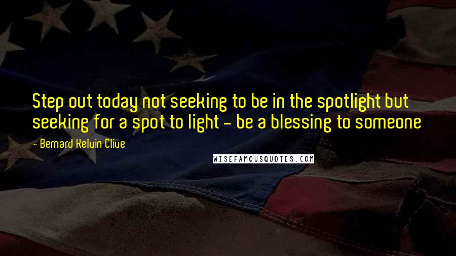 Bernard Kelvin Clive Quotes: Step out today not seeking to be in the spotlight but seeking for a spot to light - be a blessing to someone