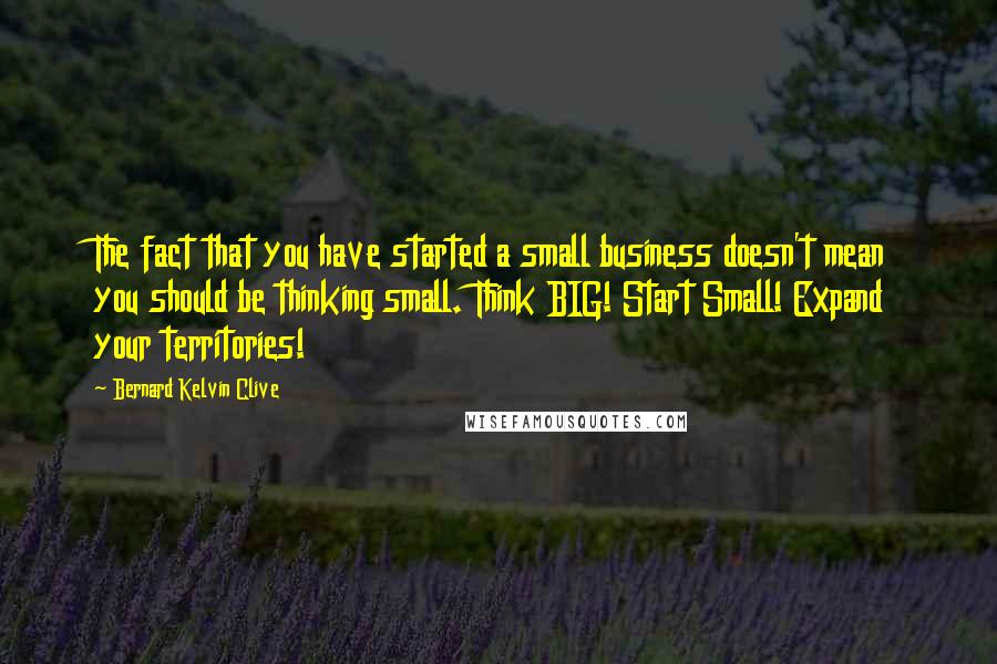 Bernard Kelvin Clive Quotes: The fact that you have started a small business doesn't mean you should be thinking small. Think BIG! Start Small! Expand your territories!