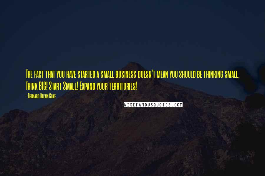 Bernard Kelvin Clive Quotes: The fact that you have started a small business doesn't mean you should be thinking small. Think BIG! Start Small! Expand your territories!