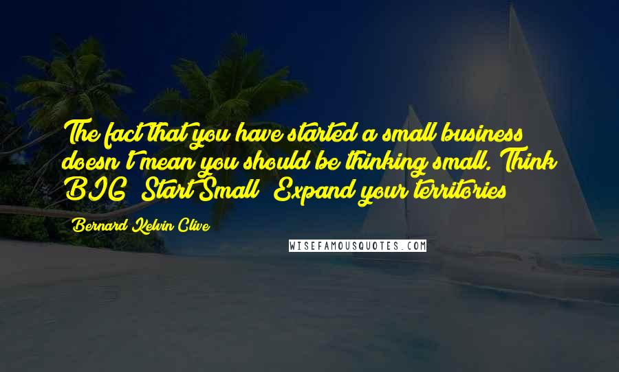 Bernard Kelvin Clive Quotes: The fact that you have started a small business doesn't mean you should be thinking small. Think BIG! Start Small! Expand your territories!