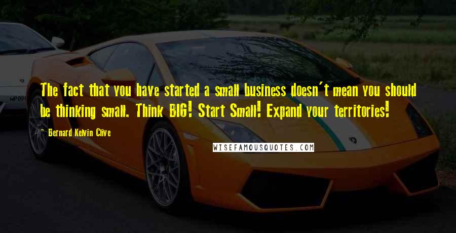 Bernard Kelvin Clive Quotes: The fact that you have started a small business doesn't mean you should be thinking small. Think BIG! Start Small! Expand your territories!