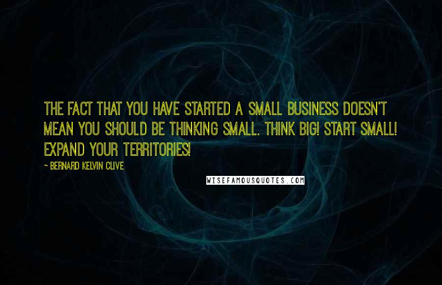 Bernard Kelvin Clive Quotes: The fact that you have started a small business doesn't mean you should be thinking small. Think BIG! Start Small! Expand your territories!