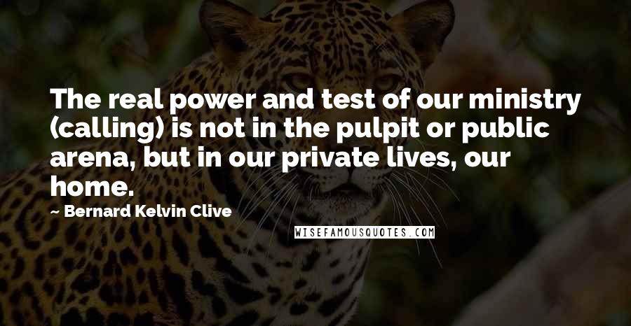 Bernard Kelvin Clive Quotes: The real power and test of our ministry (calling) is not in the pulpit or public arena, but in our private lives, our home.