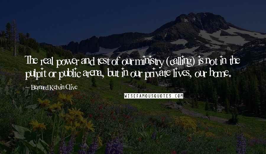 Bernard Kelvin Clive Quotes: The real power and test of our ministry (calling) is not in the pulpit or public arena, but in our private lives, our home.