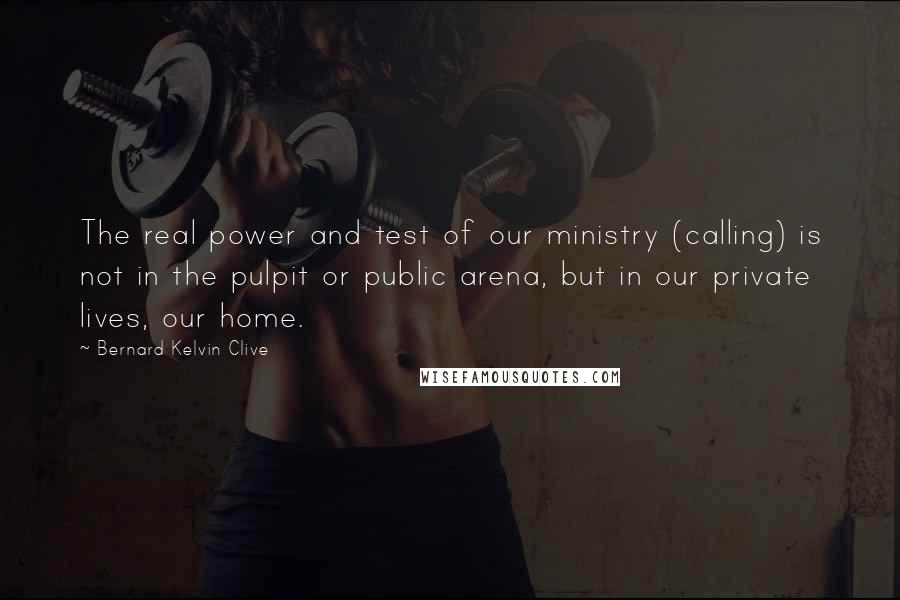 Bernard Kelvin Clive Quotes: The real power and test of our ministry (calling) is not in the pulpit or public arena, but in our private lives, our home.
