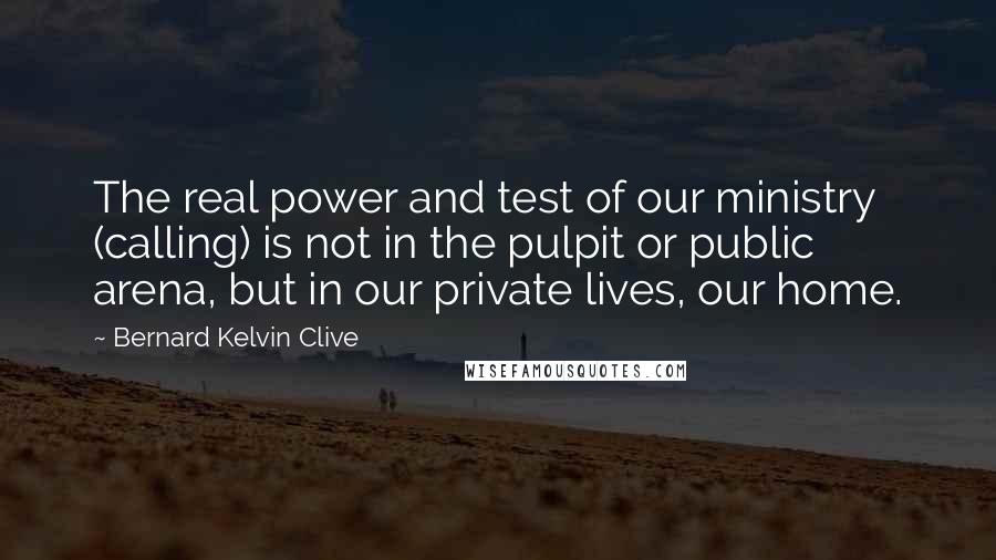 Bernard Kelvin Clive Quotes: The real power and test of our ministry (calling) is not in the pulpit or public arena, but in our private lives, our home.