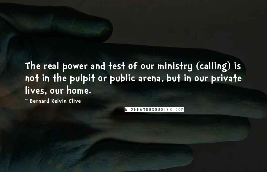 Bernard Kelvin Clive Quotes: The real power and test of our ministry (calling) is not in the pulpit or public arena, but in our private lives, our home.