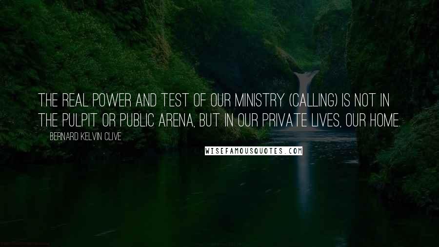 Bernard Kelvin Clive Quotes: The real power and test of our ministry (calling) is not in the pulpit or public arena, but in our private lives, our home.