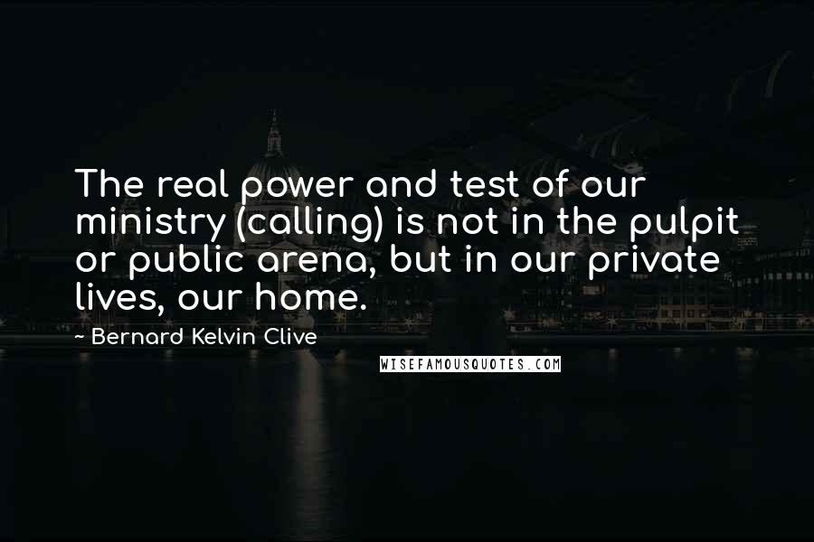 Bernard Kelvin Clive Quotes: The real power and test of our ministry (calling) is not in the pulpit or public arena, but in our private lives, our home.