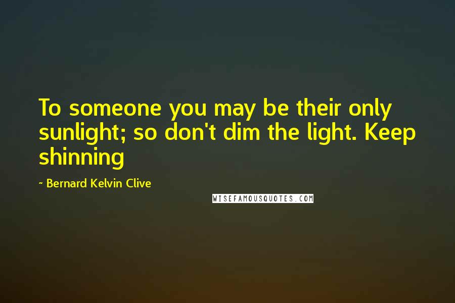 Bernard Kelvin Clive Quotes: To someone you may be their only sunlight; so don't dim the light. Keep shinning