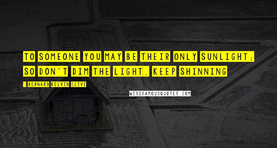 Bernard Kelvin Clive Quotes: To someone you may be their only sunlight; so don't dim the light. Keep shinning