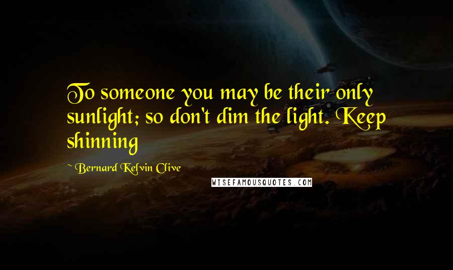 Bernard Kelvin Clive Quotes: To someone you may be their only sunlight; so don't dim the light. Keep shinning