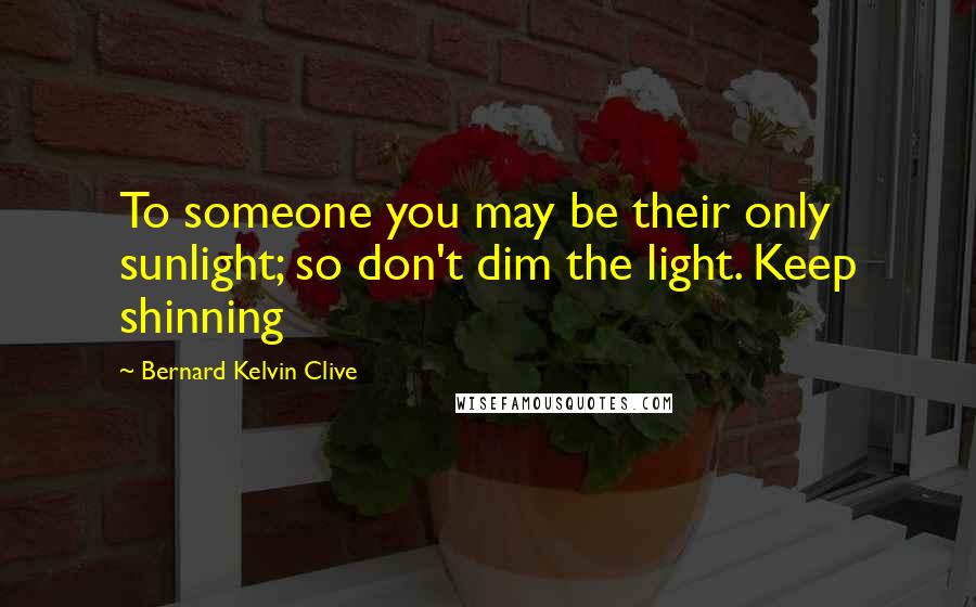 Bernard Kelvin Clive Quotes: To someone you may be their only sunlight; so don't dim the light. Keep shinning