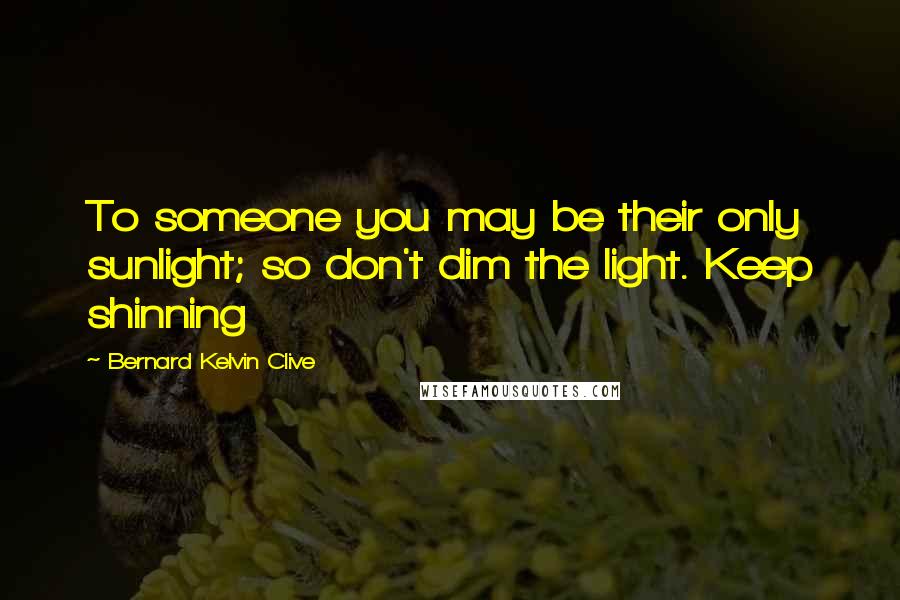 Bernard Kelvin Clive Quotes: To someone you may be their only sunlight; so don't dim the light. Keep shinning