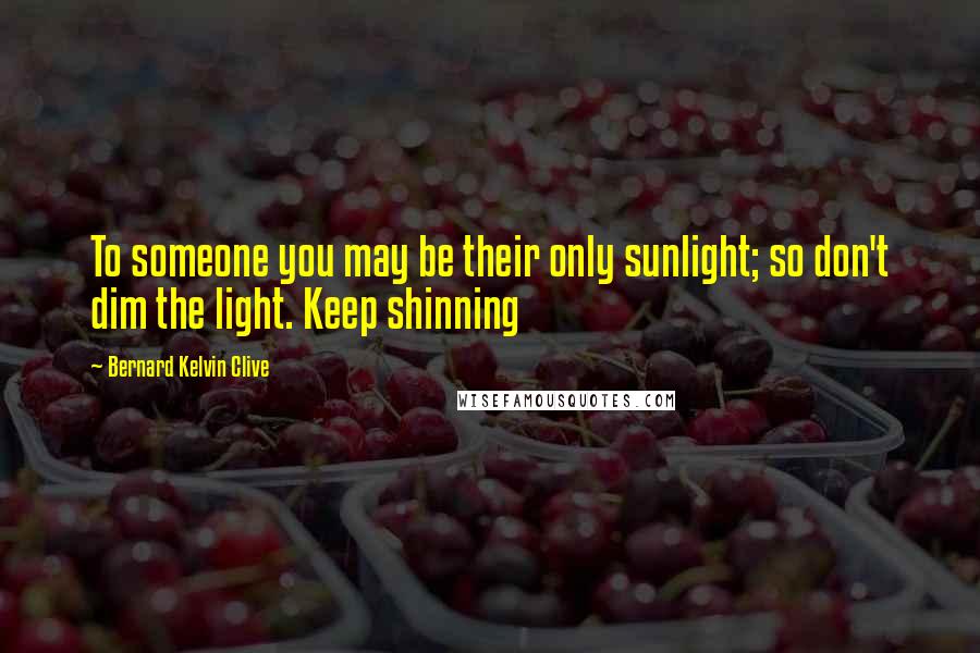 Bernard Kelvin Clive Quotes: To someone you may be their only sunlight; so don't dim the light. Keep shinning