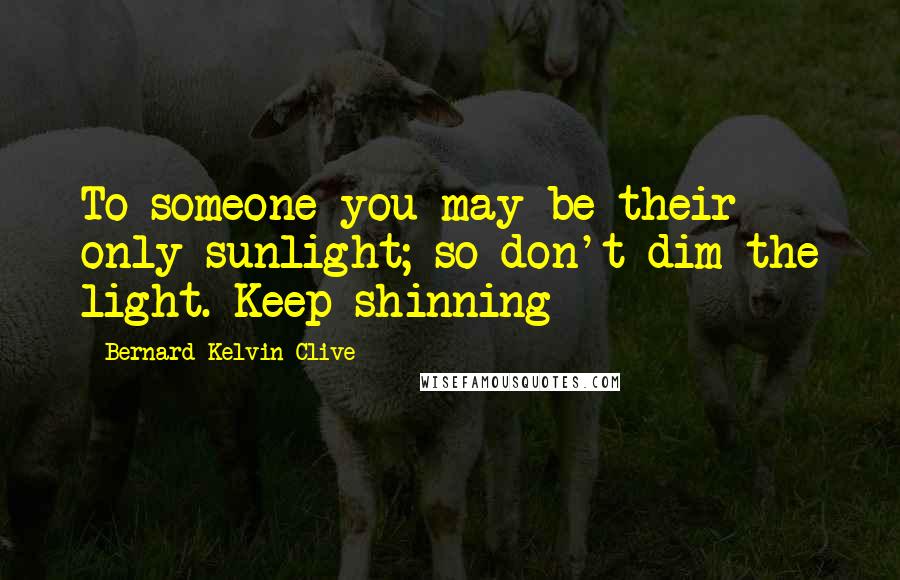 Bernard Kelvin Clive Quotes: To someone you may be their only sunlight; so don't dim the light. Keep shinning