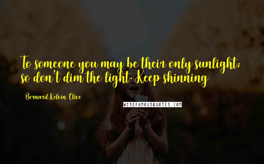 Bernard Kelvin Clive Quotes: To someone you may be their only sunlight; so don't dim the light. Keep shinning