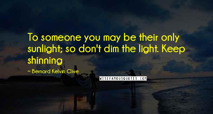 Bernard Kelvin Clive Quotes: To someone you may be their only sunlight; so don't dim the light. Keep shinning