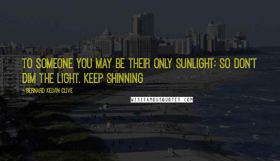 Bernard Kelvin Clive Quotes: To someone you may be their only sunlight; so don't dim the light. Keep shinning