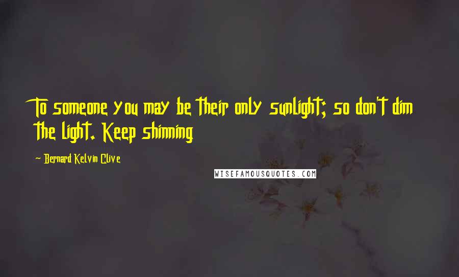 Bernard Kelvin Clive Quotes: To someone you may be their only sunlight; so don't dim the light. Keep shinning