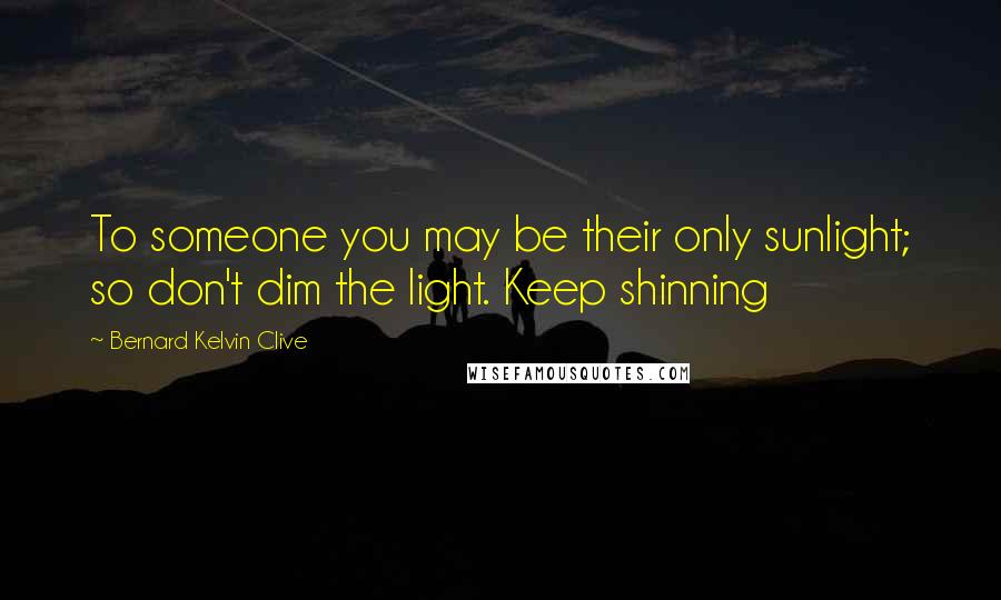 Bernard Kelvin Clive Quotes: To someone you may be their only sunlight; so don't dim the light. Keep shinning