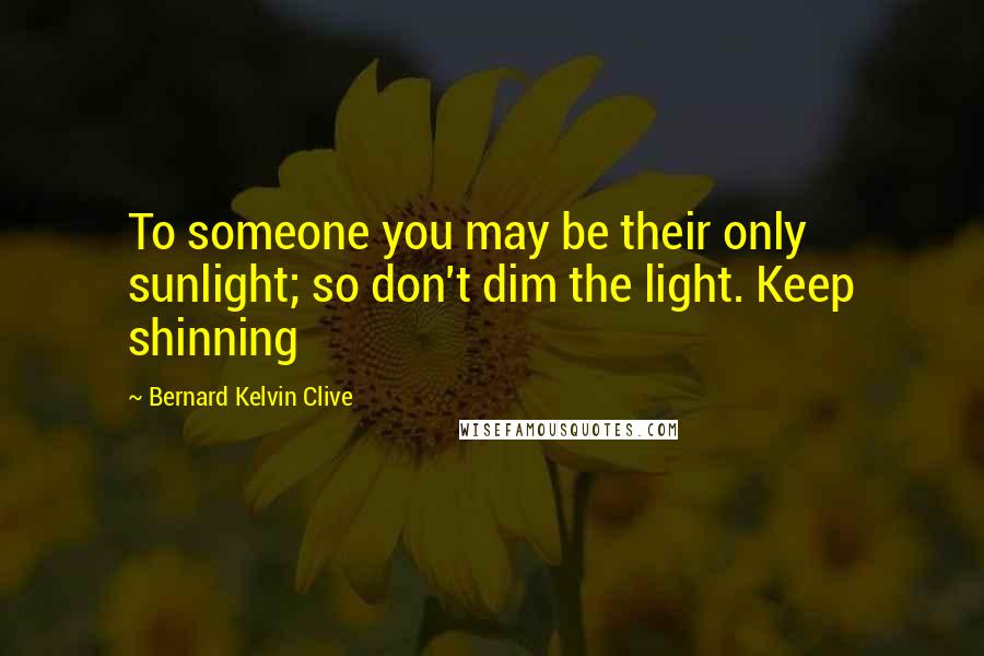 Bernard Kelvin Clive Quotes: To someone you may be their only sunlight; so don't dim the light. Keep shinning