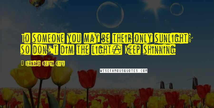 Bernard Kelvin Clive Quotes: To someone you may be their only sunlight; so don't dim the light. Keep shinning