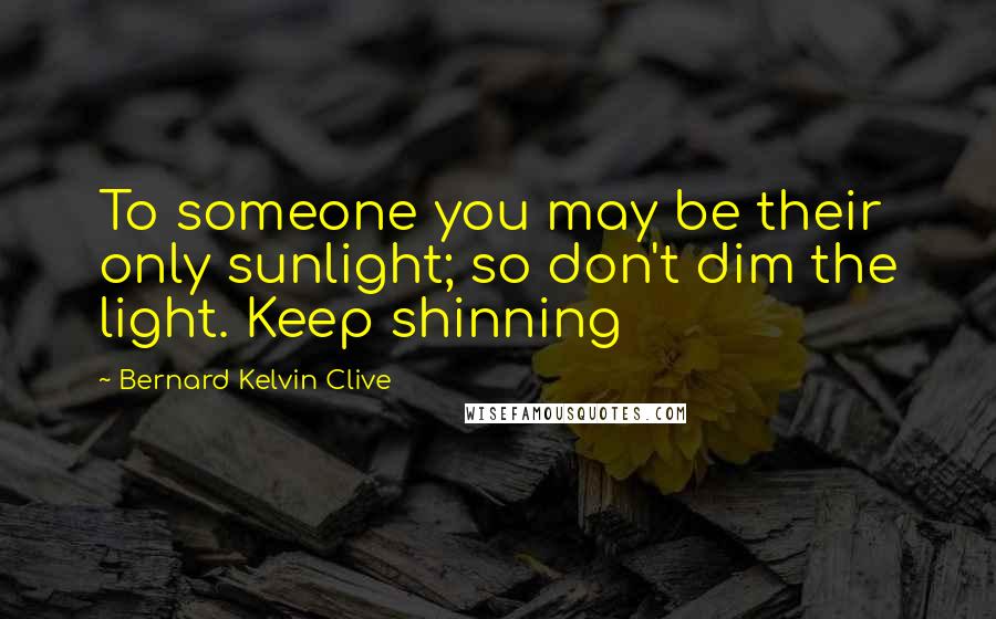 Bernard Kelvin Clive Quotes: To someone you may be their only sunlight; so don't dim the light. Keep shinning