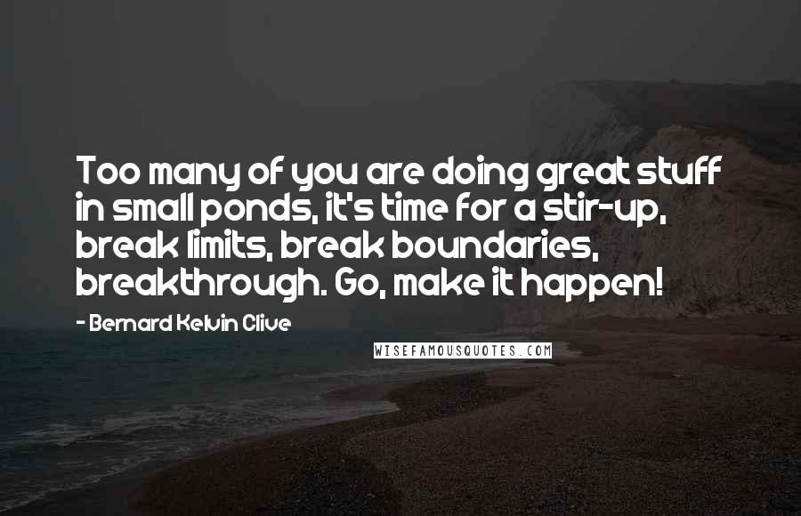 Bernard Kelvin Clive Quotes: Too many of you are doing great stuff in small ponds, it's time for a stir-up, break limits, break boundaries, breakthrough. Go, make it happen!
