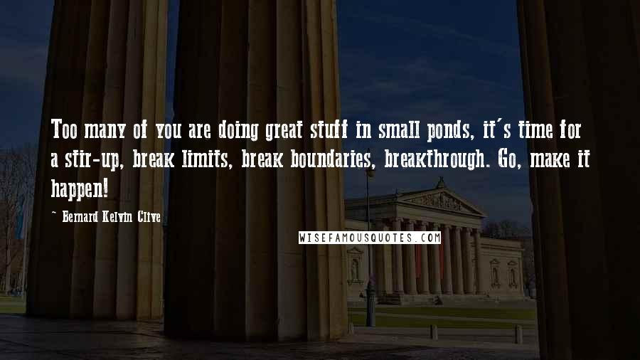 Bernard Kelvin Clive Quotes: Too many of you are doing great stuff in small ponds, it's time for a stir-up, break limits, break boundaries, breakthrough. Go, make it happen!