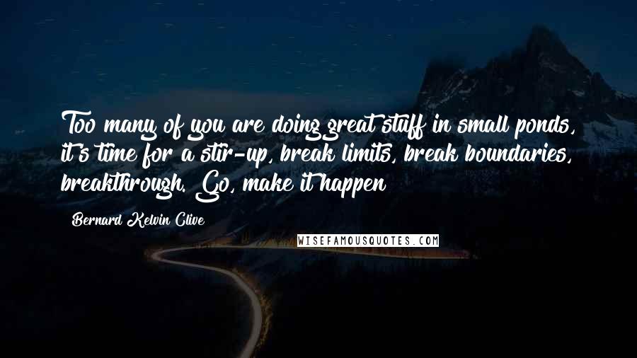 Bernard Kelvin Clive Quotes: Too many of you are doing great stuff in small ponds, it's time for a stir-up, break limits, break boundaries, breakthrough. Go, make it happen!