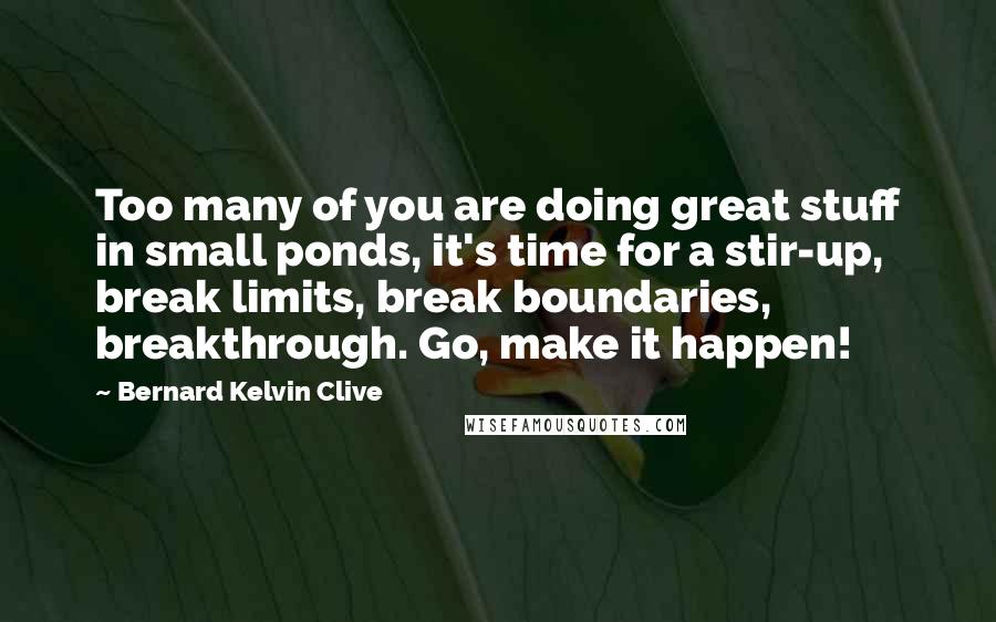 Bernard Kelvin Clive Quotes: Too many of you are doing great stuff in small ponds, it's time for a stir-up, break limits, break boundaries, breakthrough. Go, make it happen!