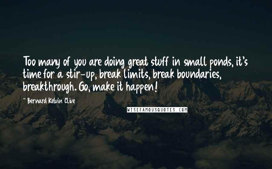 Bernard Kelvin Clive Quotes: Too many of you are doing great stuff in small ponds, it's time for a stir-up, break limits, break boundaries, breakthrough. Go, make it happen!