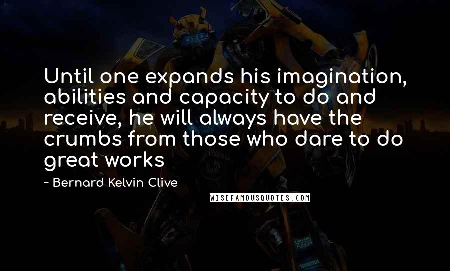 Bernard Kelvin Clive Quotes: Until one expands his imagination, abilities and capacity to do and receive, he will always have the crumbs from those who dare to do great works