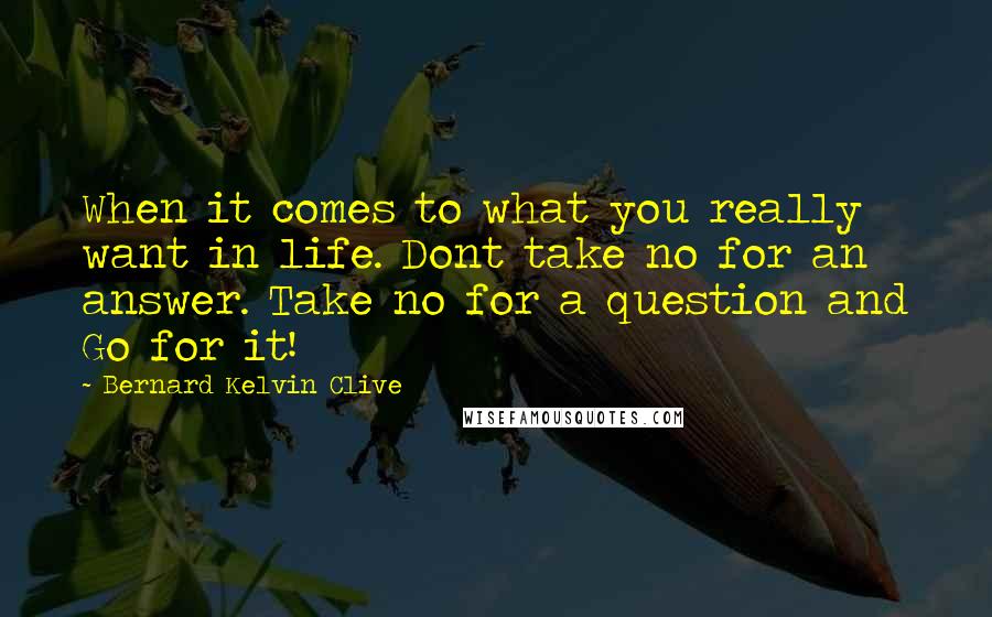Bernard Kelvin Clive Quotes: When it comes to what you really want in life. Dont take no for an answer. Take no for a question and Go for it!