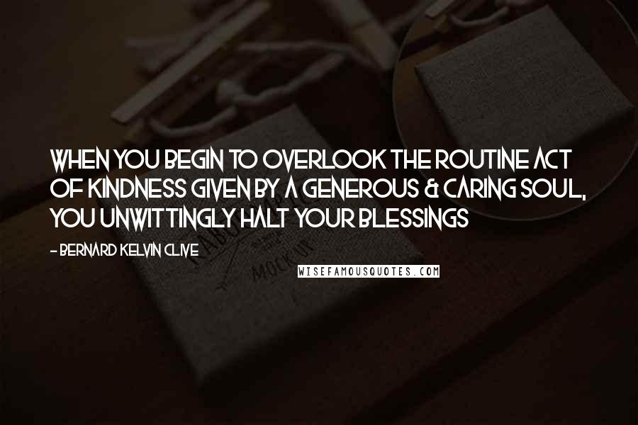 Bernard Kelvin Clive Quotes: When you begin to overlook the routine act of kindness given by a generous & caring soul, you unwittingly halt your blessings