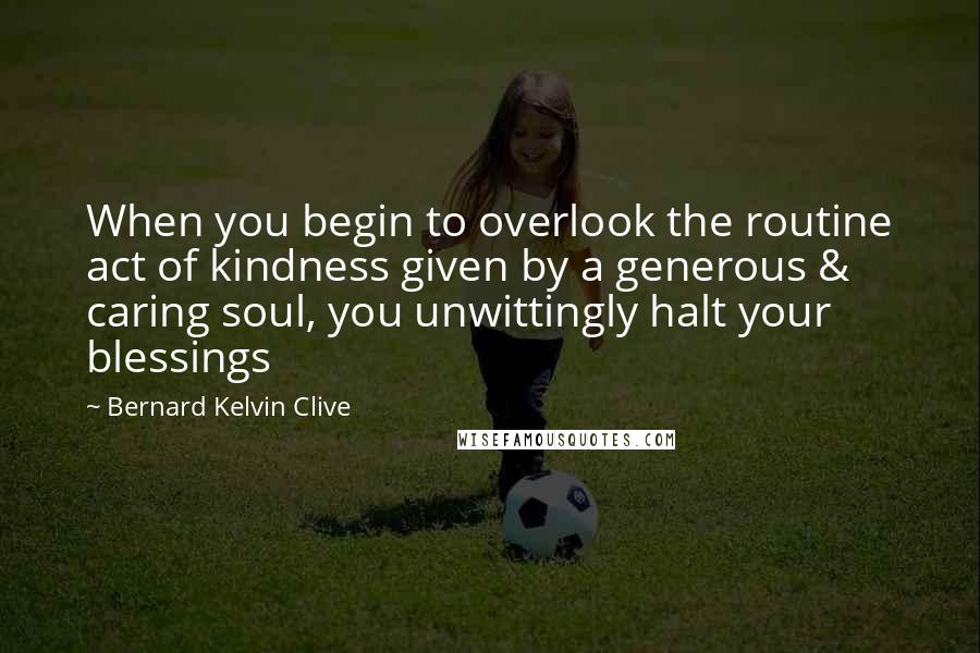 Bernard Kelvin Clive Quotes: When you begin to overlook the routine act of kindness given by a generous & caring soul, you unwittingly halt your blessings