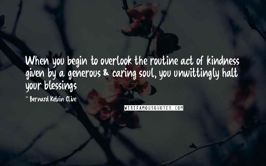 Bernard Kelvin Clive Quotes: When you begin to overlook the routine act of kindness given by a generous & caring soul, you unwittingly halt your blessings