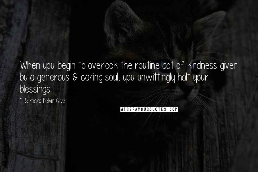 Bernard Kelvin Clive Quotes: When you begin to overlook the routine act of kindness given by a generous & caring soul, you unwittingly halt your blessings