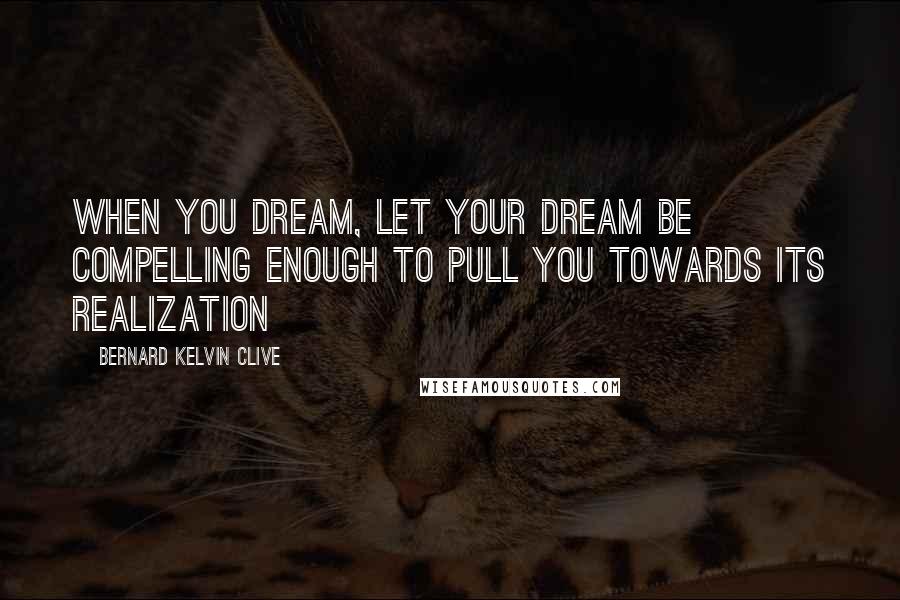 Bernard Kelvin Clive Quotes: When you Dream, let your Dream be compelling enough to pull you towards its realization