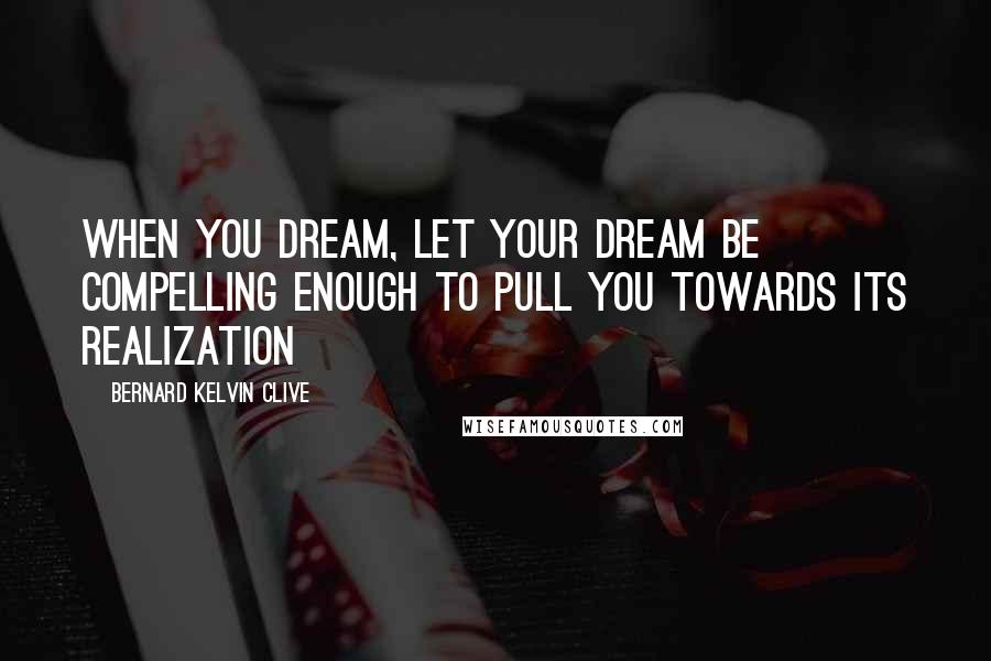 Bernard Kelvin Clive Quotes: When you Dream, let your Dream be compelling enough to pull you towards its realization