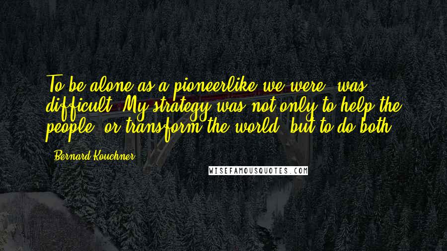 Bernard Kouchner Quotes: To be alone as a pioneerlike we were, was difficult. My strategy was not only to help the people, or transform the world, but to do both