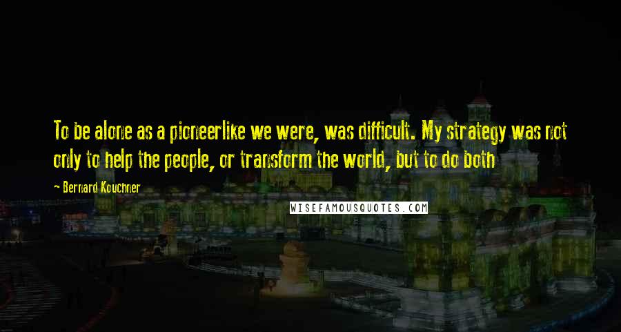 Bernard Kouchner Quotes: To be alone as a pioneerlike we were, was difficult. My strategy was not only to help the people, or transform the world, but to do both