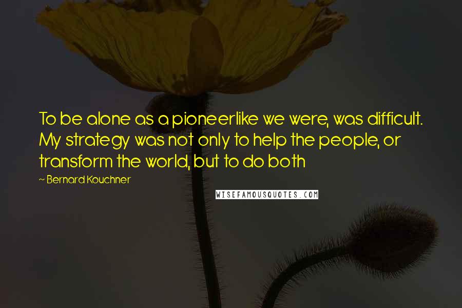 Bernard Kouchner Quotes: To be alone as a pioneerlike we were, was difficult. My strategy was not only to help the people, or transform the world, but to do both