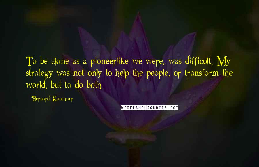 Bernard Kouchner Quotes: To be alone as a pioneerlike we were, was difficult. My strategy was not only to help the people, or transform the world, but to do both