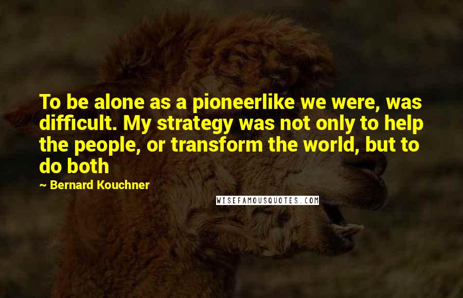 Bernard Kouchner Quotes: To be alone as a pioneerlike we were, was difficult. My strategy was not only to help the people, or transform the world, but to do both